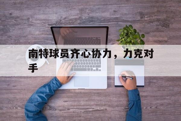 开云体育登录-关于南特球员齐心协力，力克对手的信息